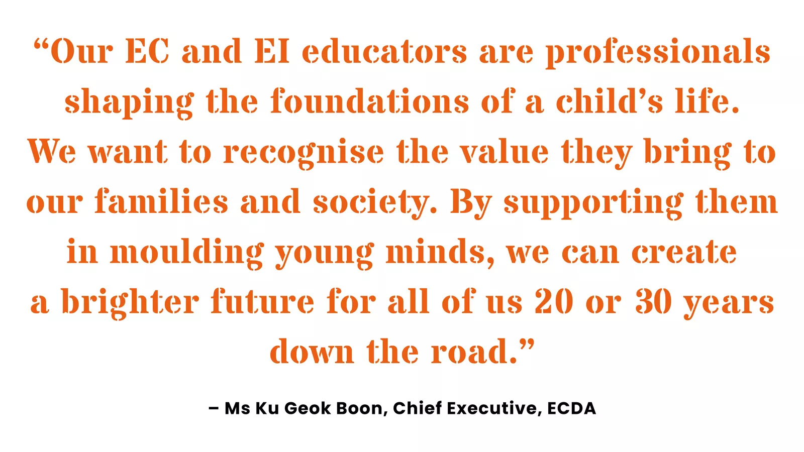 Quote from ECDA’s Chief Executive, Ku Geok Boon, on recognising the value and importance of EC and EI educators.
