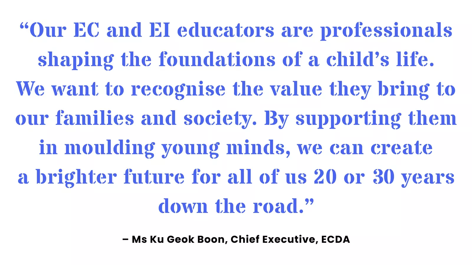Quote from ECDA’s Chief Executive, Ku Geok Boon, on recognising the value and importance of EC and EI educators.