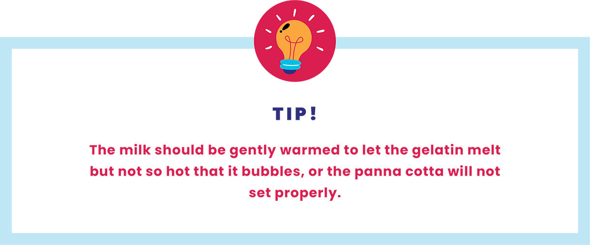 Tip - The milk should be gently warmed to let the gelatin melt but not so hot that it bubbles, or the panna cotta will not set properly.